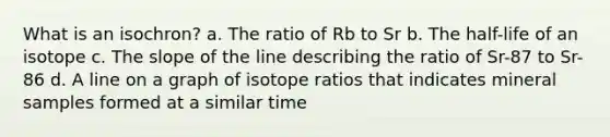 What is an isochron? a. The ratio of Rb to Sr b. The half-life of an isotope c. The slope of the line describing the ratio of Sr-87 to Sr-86 d. A line on a graph of isotope ratios that indicates mineral samples formed at a similar time