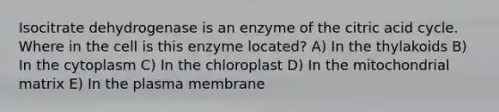 Isocitrate dehydrogenase is an enzyme of the citric acid cycle. Where in the cell is this enzyme located? A) In the thylakoids B) In the cytoplasm C) In the chloroplast D) In the mitochondrial matrix E) In the plasma membrane