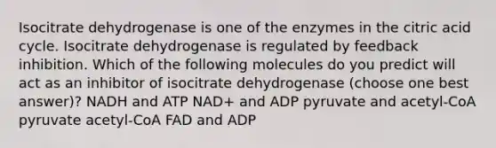 Isocitrate dehydrogenase is one of the enzymes in the citric acid cycle. Isocitrate dehydrogenase is regulated by feedback inhibition. Which of the following molecules do you predict will act as an inhibitor of isocitrate dehydrogenase (choose one best answer)? NADH and ATP NAD+ and ADP pyruvate and acetyl-CoA pyruvate acetyl-CoA FAD and ADP