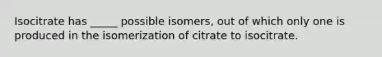 Isocitrate has _____ possible isomers, out of which only one is produced in the isomerization of citrate to isocitrate.​