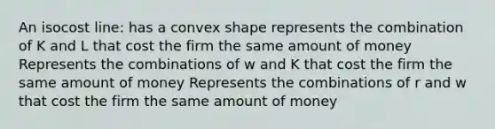 An isocost line: has a convex shape represents the combination of K and L that cost the firm the same amount of money Represents the combinations of w and K that cost the firm the same amount of money Represents the combinations of r and w that cost the firm the same amount of money