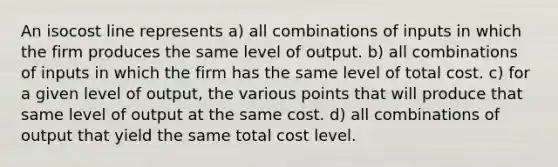 An isocost line represents a) all combinations of inputs in which the firm produces the same level of output. b) all combinations of inputs in which the firm has the same level of total cost. c) for a given level of output, the various points that will produce that same level of output at the same cost. d) all combinations of output that yield the same total cost level.