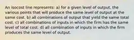 An isocost line represents: a) for a given level of output, the various points that will produce the same level of output at the same cost. b) all combinations of output that yield the same total cost. c) all combinations of inputs in which the firm has the same level of total cost. d) all combination of inputs in which the firm produces the same level of output.