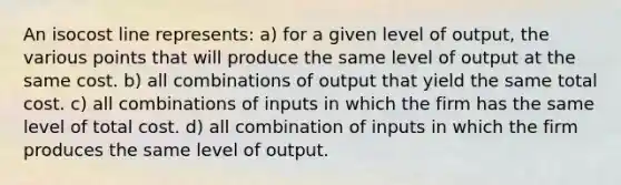 An isocost line represents: a) for a given level of output, the various points that will produce the same level of output at the same cost. b) all combinations of output that yield the same total cost. c) all combinations of inputs in which the firm has the same level of total cost. d) all combination of inputs in which the firm produces the same level of output.