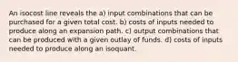 An isocost line reveals the a) input combinations that can be purchased for a given total cost. b) costs of inputs needed to produce along an expansion path. c) output combinations that can be produced with a given outlay of funds. d) costs of inputs needed to produce along an isoquant.