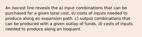 An isocost line reveals the a) input combinations that can be purchased for a given total cost. b) costs of inputs needed to produce along an expansion path. c) output combinations that can be produced with a given outlay of funds. d) costs of inputs needed to produce along an isoquant.