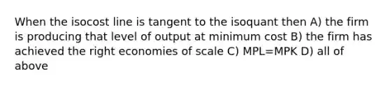 When the isocost line is tangent to the isoquant then A) the firm is producing that level of output at minimum cost B) the firm has achieved the right economies of scale C) MPL=MPK D) all of above