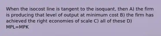 When the isocost line is tangent to the isoquant, then A) the firm is producing that level of output at minimum cost B) the firm has achieved the right economies of scale C) all of these D) MPL=MPK