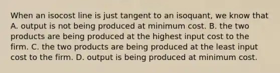 When an isocost line is just tangent to an​ isoquant, we know that A. output is not being produced at minimum cost. B. the two products are being produced at the highest input cost to the firm. C. the two products are being produced at the least input cost to the firm. D. output is being produced at minimum cost.