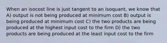 When an isocost line is just tangent to an isoquant, we know that A) output is not being produced at minimum cost B) output is being produced at minimum cost C) the two products are being produced at the highest input cost to the firm D) the two products are being produced at the least input cost to the firm