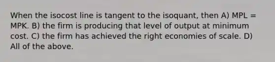 When the isocost line is tangent to the isoquant, then A) MPL = MPK. B) the firm is producing that level of output at minimum cost. C) the firm has achieved the right economies of scale. D) All of the above.