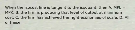 When the isocost line is tangent to the isoquant, then A. MPL = MPK. B. the firm is producing that level of output at minimum cost. C. the firm has achieved the right economies of scale. D. All of these.