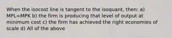 When the isocost line is tangent to the isoquant, then: a) MPL=MPK b) the firm is producing that level of output at minimum cost c) the firm has achieved the right economies of scale d) All of the above