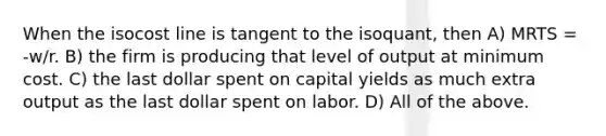 When the isocost line is tangent to the isoquant, then A) MRTS = -w/r. B) the firm is producing that level of output at minimum cost. C) the last dollar spent on capital yields as much extra output as the last dollar spent on labor. D) All of the above.