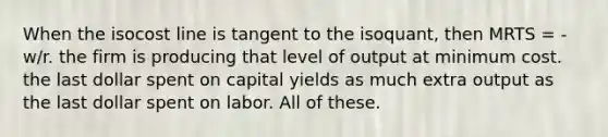 When the isocost line is tangent to the isoquant, then MRTS = -w/r. the firm is producing that level of output at minimum cost. the last dollar spent on capital yields as much extra output as the last dollar spent on labor. All of these.