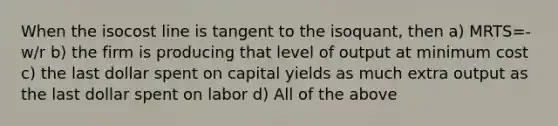 When the isocost line is tangent to the isoquant, then a) MRTS=-w/r b) the firm is producing that level of output at minimum cost c) the last dollar spent on capital yields as much extra output as the last dollar spent on labor d) All of the above