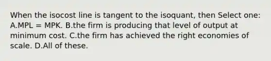 When the isocost line is tangent to the isoquant, then Select one: A.MPL = MPK. B.the firm is producing that level of output at minimum cost. C.the firm has achieved the right economies of scale. D.All of these.