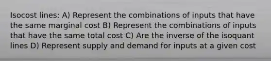 Isocost lines: A) Represent the combinations of inputs that have the same marginal cost B) Represent the combinations of inputs that have the same total cost C) Are the inverse of the isoquant lines D) Represent supply and demand for inputs at a given cost