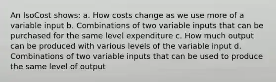 An IsoCost shows: a. How costs change as we use more of a variable input b. Combinations of two variable inputs that can be purchased for the same level expenditure c. How much output can be produced with various levels of the variable input d. Combinations of two variable inputs that can be used to produce the same level of output