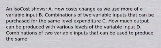 An IsoCost shows: A. How costs change as we use more of a variable input B. Combinations of two variable inputs that can be purchased for the same level expenditure C. How much output can be produced with various levels of the variable input D. Combinations of two variable inputs that can be used to produce the same