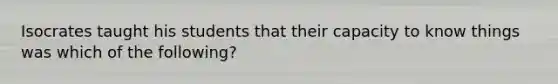 Isocrates taught his students that their capacity to know things was which of the following?