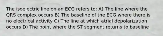 The isoelectric line on an ECG refers to: A) The line where the QRS complex occurs B) The baseline of the ECG where there is no electrical activity C) The line at which atrial depolarization occurs D) The point where the ST segment returns to baseline