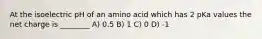 At the isoelectric pH of an amino acid which has 2 pKa values the net charge is ________ A) 0.5 B) 1 C) 0 D) -1