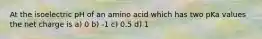 At the isoelectric pH of an amino acid which has two pKa values the net charge is a) 0 b) -1 c) 0.5 d) 1