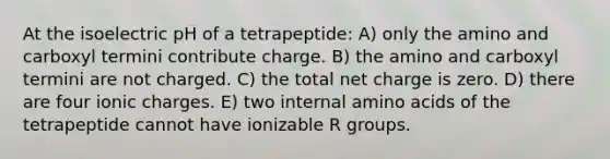 At the isoelectric pH of a tetrapeptide: A) only the amino and carboxyl termini contribute charge. B) the amino and carboxyl termini are not charged. C) the total net charge is zero. D) there are four ionic charges. E) two internal <a href='https://www.questionai.com/knowledge/k9gb720LCl-amino-acids' class='anchor-knowledge'>amino acids</a> of the tetrapeptide cannot have ionizable R groups.