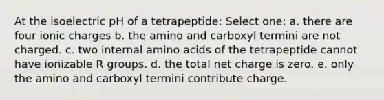 At the isoelectric pH of a tetrapeptide: Select one: a. there are four ionic charges b. the amino and carboxyl termini are not charged. c. two internal amino acids of the tetrapeptide cannot have ionizable R groups. d. the total net charge is zero. e. only the amino and carboxyl termini contribute charge.