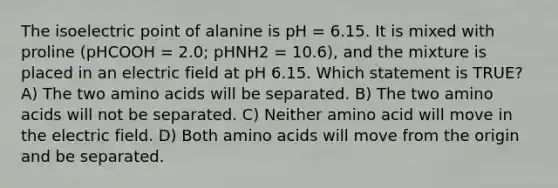 The isoelectric point of alanine is pH = 6.15. It is mixed with proline (pHCOOH = 2.0; pHNH2 = 10.6), and the mixture is placed in an electric field at pH 6.15. Which statement is TRUE? A) The two amino acids will be separated. B) The two amino acids will not be separated. C) Neither amino acid will move in the electric field. D) Both amino acids will move from the origin and be separated.