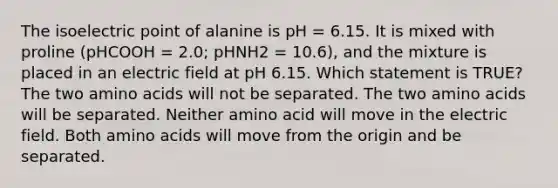 The isoelectric point of alanine is pH = 6.15. It is mixed with proline (pHCOOH = 2.0; pHNH2 = 10.6), and the mixture is placed in an electric field at pH 6.15. Which statement is TRUE? The two amino acids will not be separated. The two amino acids will be separated. Neither amino acid will move in the electric field. Both amino acids will move from the origin and be separated.