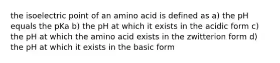 the isoelectric point of an amino acid is defined as a) the pH equals the pKa b) the pH at which it exists in the acidic form c) the pH at which the amino acid exists in the zwitterion form d) the pH at which it exists in the basic form