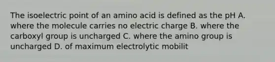 The isoelectric point of an amino acid is defined as the pH A. where the molecule carries no electric charge B. where the carboxyl group is uncharged C. where the amino group is uncharged D. of maximum electrolytic mobilit