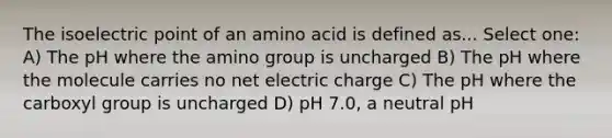 The isoelectric point of an amino acid is defined as... Select one: A) The pH where the amino group is uncharged B) The pH where the molecule carries no net electric charge C) The pH where the carboxyl group is uncharged D) pH 7.0, a neutral pH