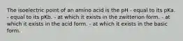 The isoelectric point of an amino acid is the pH - equal to its pKa. - equal to its pKb. - at which it exists in the zwitterion form. - at which it exists in the acid form. - at which it exists in the basic form.