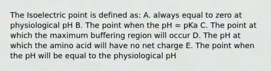 The Isoelectric point is defined as: A. always equal to zero at physiological pH B. The point when the pH = pKa C. The point at which the maximum buffering region will occur D. The pH at which the amino acid will have no net charge E. The point when the pH will be equal to the physiological pH