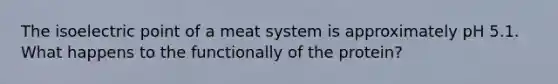 The isoelectric point of a meat system is approximately pH 5.1. What happens to the functionally of the protein?