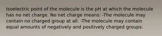 Isoelectric point of the molecule is the pH at which the molecule has no net charge. No net charge means: -The molecule may contain no charged group at all. -The molecule may contain equal amounts of negatively and positively charged groups.