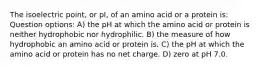 The isoelectric point, or pI, of an amino acid or a protein is: Question options: A) the pH at which the amino acid or protein is neither hydrophobic nor hydrophilic. B) the measure of how hydrophobic an amino acid or protein is. C) the pH at which the amino acid or protein has no net charge. D) zero at pH 7.0.