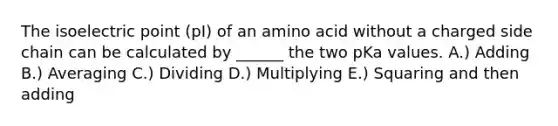 The isoelectric point (pI) of an amino acid without a charged side chain can be calculated by ______ the two pKa values. A.) Adding B.) Averaging C.) Dividing D.) Multiplying E.) Squaring and then adding