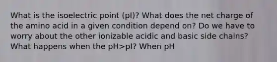 What is the isoelectric point (pI)? What does the net charge of the amino acid in a given condition depend on? Do we have to worry about the other ionizable acidic and basic side chains? What happens when the pH>pI? When pH<pI? How do you calculate the pI of an amino acid?