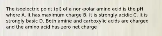 The isoelectric point (pI) of a non-polar amino acid is the pH where A. It has maximum charge B. It is strongly acidic C. It is strongly basic D. Both amine and carboxylic acids are charged and the amino acid has zero net charge