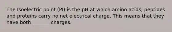 The Isoelectric point (PI) is the pH at which amino acids, peptides and proteins carry no net electrical charge. This means that they have both _______ charges.