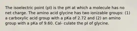 The isoelectric point (pI) is the pH at which a molecule has no net charge. The amino acid glycine has two ionizable groups: (1) a carboxylic acid group with a pKa of 2.72 and (2) an amino group with a pKa of 9.60. Cal- culate the pI of glycine.