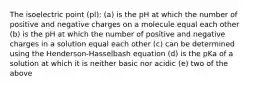 The isoelectric point (pl): (a) is the pH at which the number of positive and negative charges on a molecule equal each other (b) is the pH at which the number of positive and negative charges in a solution equal each other (c) can be determined using the Henderson-Hasselbash equation (d) is the pKa of a solution at which it is neither basic nor acidic (e) two of the above