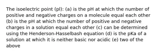 The isoelectric point (pl): (a) is the pH at which the number of positive and negative charges on a molecule equal each other (b) is the pH at which the number of positive and negative charges in a solution equal each other (c) can be determined using the Henderson-Hasselbash equation (d) is the pKa of a solution at which it is neither basic nor acidic (e) two of the above