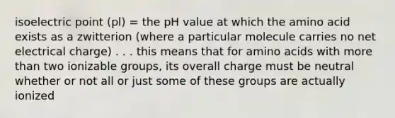 isoelectric point (pl) = the pH value at which the amino acid exists as a zwitterion (where a particular molecule carries no net electrical charge) . . . this means that for amino acids with more than two ionizable groups, its overall charge must be neutral whether or not all or just some of these groups are actually ionized