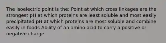 The isoelectric point is the: Point at which cross linkages are the strongest pH at which proteins are least soluble and most easily precipitated pH at which proteins are most soluble and combine easily in foods Ability of an amino acid to carry a positive or negative charge