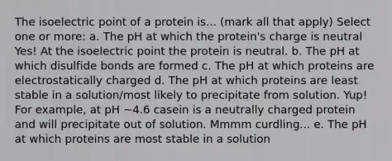 The isoelectric point of a protein is... (mark all that apply) Select one or more: a. The pH at which the protein's charge is neutral Yes! At the isoelectric point the protein is neutral. b. The pH at which disulfide bonds are formed c. The pH at which proteins are electrostatically charged d. The pH at which proteins are least stable in a solution/most likely to precipitate from solution. Yup! For example, at pH ~4.6 casein is a neutrally charged protein and will precipitate out of solution. Mmmm curdling... e. The pH at which proteins are most stable in a solution